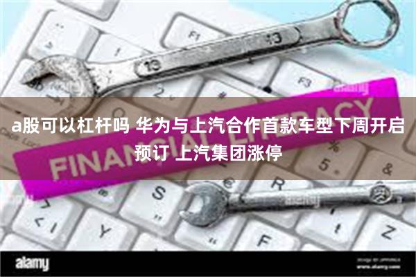 a股可以杠杆吗 华为与上汽合作首款车型下周开启预订 上汽集团涨停