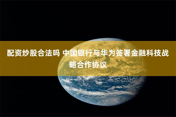 配资炒股合法吗 中国银行与华为签署金融科技战略合作协议