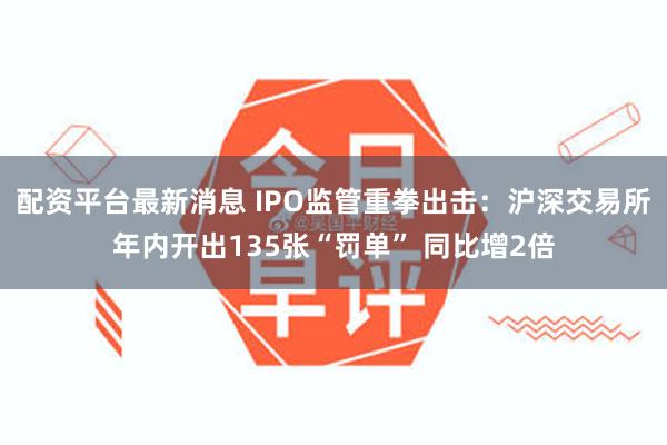 配资平台最新消息 IPO监管重拳出击：沪深交易所年内开出135张“罚单” 同比增2倍