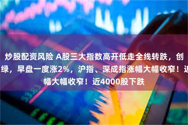 炒股配资风险 A股三大指数高开低走全线转跌，创业板指回落翻绿，早盘一度涨2%，沪指、深成指涨幅大幅收窄！近4000股下跌