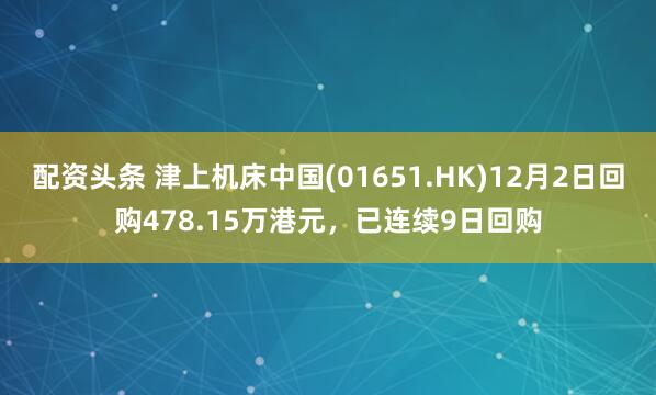 配资头条 津上机床中国(01651.HK)12月2日回购478.15万港元,已连续9日回购